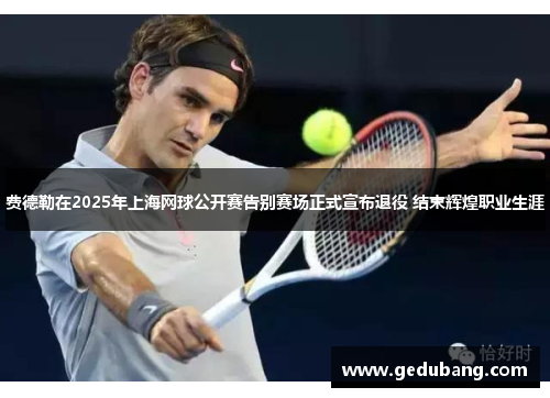 费德勒在2025年上海网球公开赛告别赛场正式宣布退役 结束辉煌职业生涯